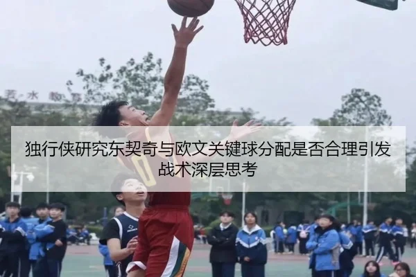 独行侠研究东契奇与欧文关键球分配是否合理引发战术深层思考