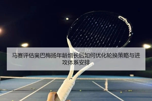 马赛评估奥巴梅扬年龄增长后如何优化轮换策略与进攻体系安排