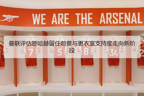 曼联评估滕哈赫留任前景与更衣室支持度走向新阶段
