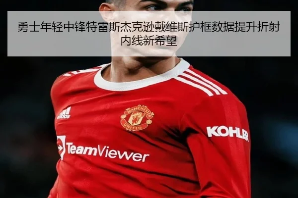 勇士年轻中锋特雷斯杰克逊戴维斯护框数据提升折射内线新希望