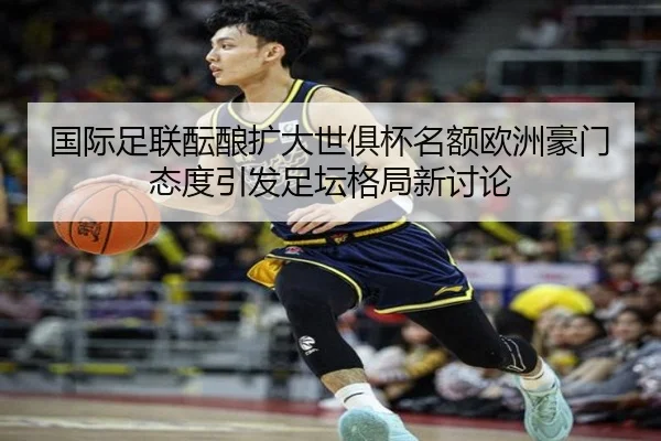 国际足联酝酿扩大世俱杯名额欧洲豪门态度引发足坛格局新讨论