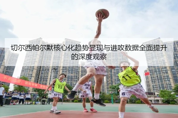 切尔西帕尔默核心化趋势显现与进攻数据全面提升的深度观察