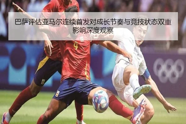 巴萨评估亚马尔连续首发对成长节奏与竞技状态双重影响深度观察